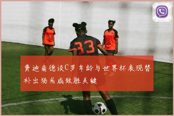 费迪南德谈C罗年龄与世界杯表现替补出场或成致胜关键