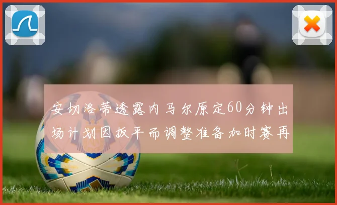 安切洛蒂透露内马尔原定60分钟出场计划因扳平而调整准备加时赛再换上他