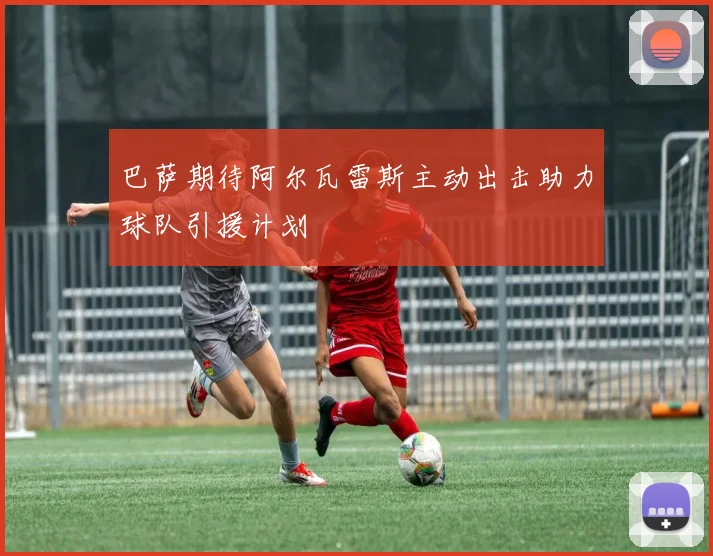 巴萨期待阿尔瓦雷斯主动出击助力球队引援计划