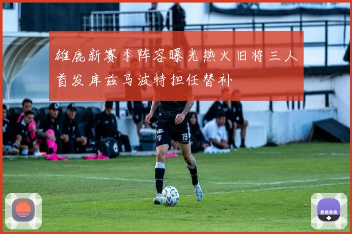 雄鹿新赛季阵容曝光热火旧将三人首发库兹马波特担任替补