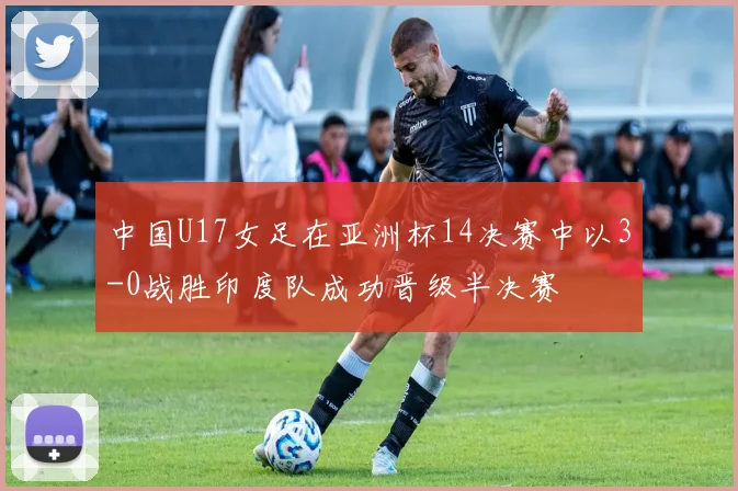 中国U17女足在亚洲杯14决赛中以3-0战胜印度队成功晋级半决赛