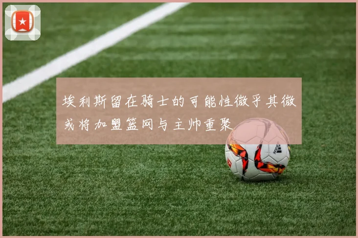 埃利斯留在骑士的可能性微乎其微或将加盟篮网与主帅重聚