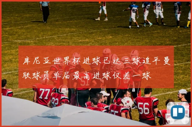 库尼亚世界杯进球已达三球追平曼联球员单届最高进球仅差一球