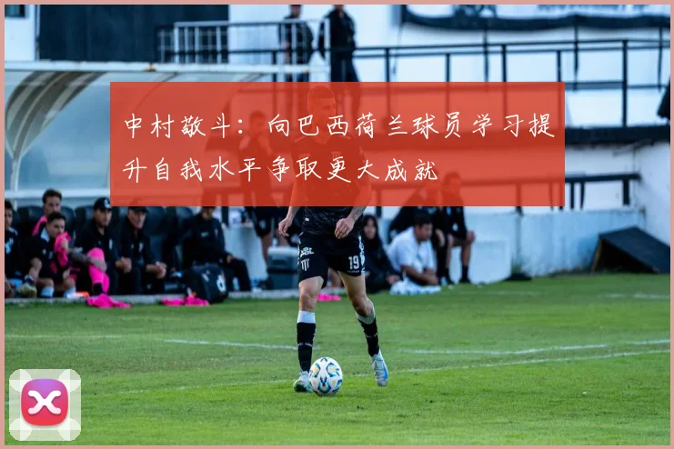 中村敬斗：向巴西荷兰球员学习提升自我水平争取更大成就