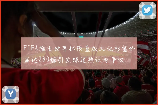 FIFA推出世界杯限量版文化衫售价高达280镑引发球迷热议与争议