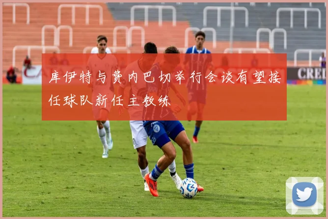 库伊特与费内巴切举行会谈有望接任球队新任主教练
